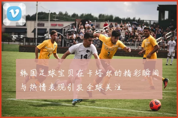 韩国足球宝贝在卡塔尔的精彩瞬间与热情表现引发全球关注
