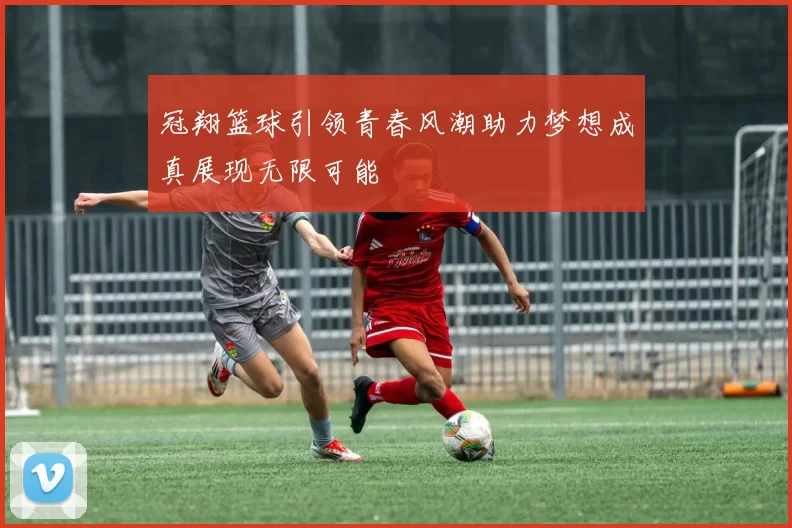 冠翔篮球引领青春风潮助力梦想成真展现无限可能
