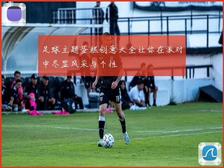 足球主题蛋糕创意大全让你在派对中尽显风采与个性
