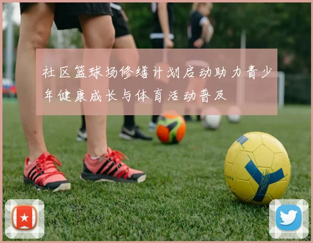 社区篮球场修缮计划启动助力青少年健康成长与体育活动普及